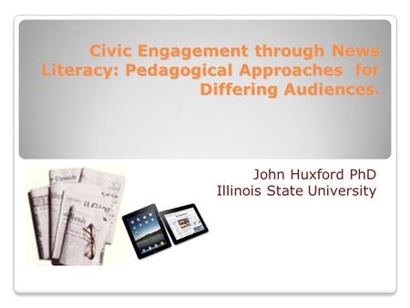 Civic Engagement through News Literacy: Pedagogical Approaches for Differing Audiences. John Huxford PhD Illinois State University.