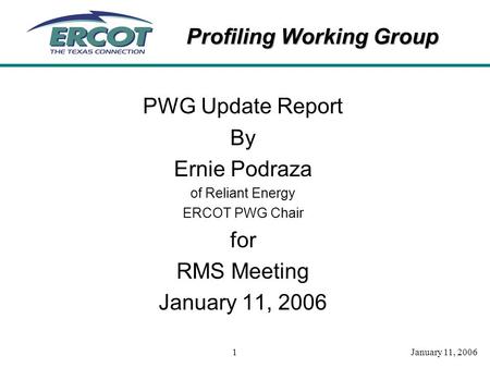 Profiling Working Group January 11, 20061 PWG Update Report By Ernie Podraza of Reliant Energy ERCOT PWG Chair for RMS Meeting January 11, 2006.