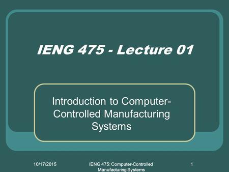 10/17/2015IENG 475: Computer-Controlled Manufacturing Systems 1 IENG 475 - Lecture 01 Introduction to Computer- Controlled Manufacturing Systems.