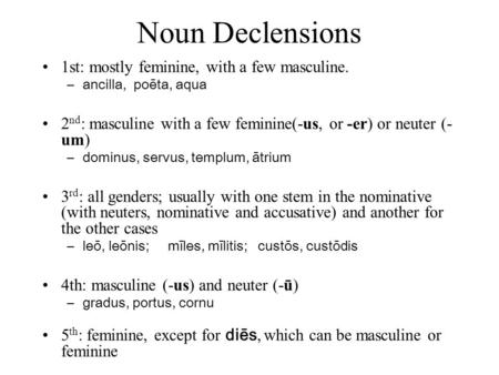 Noun Declensions 1st: mostly feminine, with a few masculine. –ancilla, poēta, aqua 2 nd : masculine with a few feminine(-us, or -er) or neuter (- um) –dominus,
