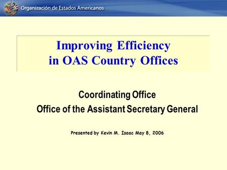 Improving Efficiency in OAS Country Offices Coordinating Office Office of the Assistant Secretary General Presented by Kevin M. Isaac May 8, 2006.