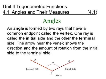 Angles An angle is formed by two rays that have a common endpoint called the vertex. One ray is called the initial side and the other the terminal side.
