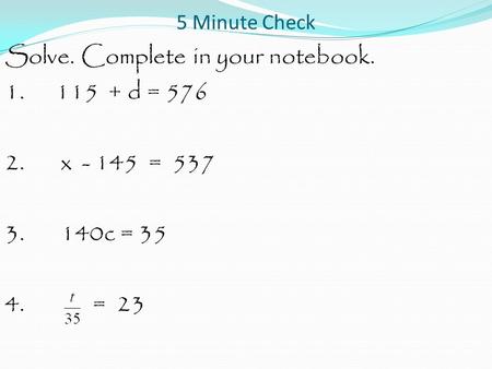 5 Minute Check Solve. Complete in your notebook. 1. 115 + d = 576 2. x - 145 = 537 3. 140c = 35 4. = 23.