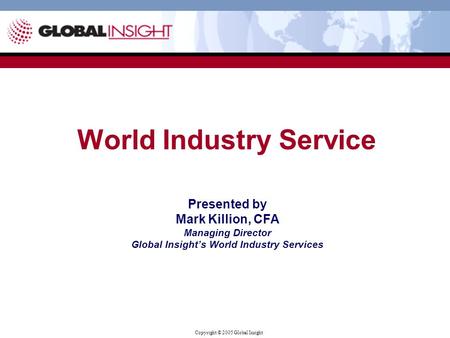 Copyright © 2005 Global Insight Presented by Mark Killion, CFA Managing Director Global Insight’s World Industry Services World Industry Service.