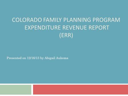 COLORADO FAMILY PLANNING PROGRAM EXPENDITURE REVENUE REPORT (ERR) Presented on 12/16/13 by Abigail Aukema.