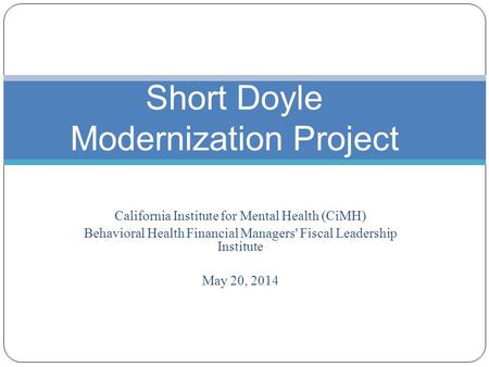 California Institute for Mental Health (CiMH) Behavioral Health Financial Managers' Fiscal Leadership Institute May 20, 2014 Short Doyle Modernization.