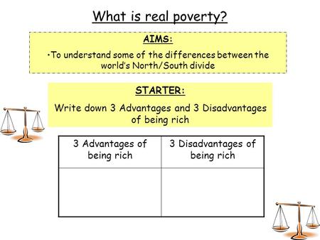 What is real poverty? AIMS: To understand some of the differences between the world’s North/South divide STARTER: Write down 3 Advantages and 3 Disadvantages.