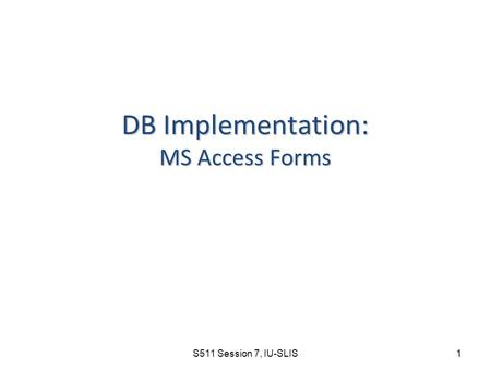 S511 Session 7, IU-SLIS 1 DB Implementation: MS Access Forms.