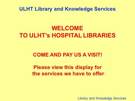 Library and Knowledge Services ULHT Library and Knowledge Services WELCOME TO ULHT’s HOSPITAL LIBRARIES COME AND PAY US A VISIT! Please view this display.