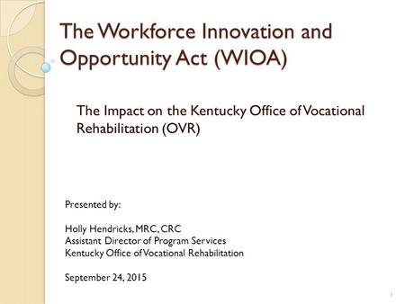 The Workforce Innovation and Opportunity Act (WIOA) The Impact on the Kentucky Office of Vocational Rehabilitation (OVR) Presented by: Holly Hendricks,