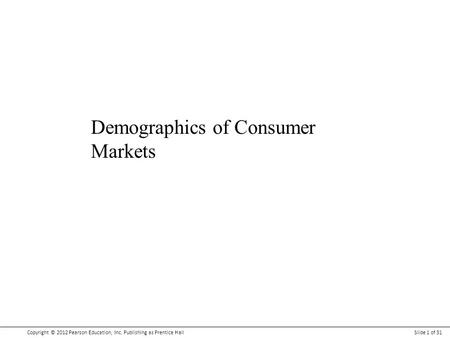 Copyright © 2012 Pearson Education, Inc. Publishing as Prentice HallSlide 1 of 31 Demographics of Consumer Markets.