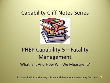 Capability Cliff Notes Series PHEP Capability 5—Fatality Management What Is It And How Will We Measure It? For sound, click on the megaphone and then.