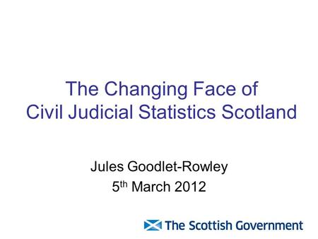 The Changing Face of Civil Judicial Statistics Scotland Jules Goodlet-Rowley 5 th March 2012.