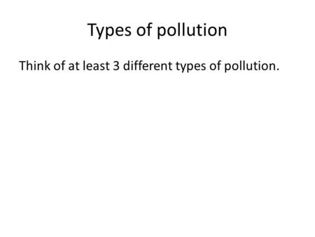 Types of pollution Think of at least 3 different types of pollution.