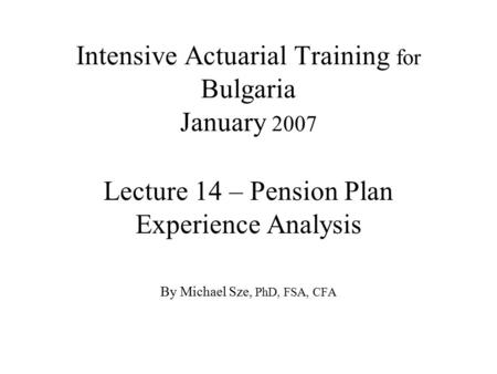 Intensive Actuarial Training for Bulgaria January 2007 Lecture 14 – Pension Plan Experience Analysis By Michael Sze, PhD, FSA, CFA.