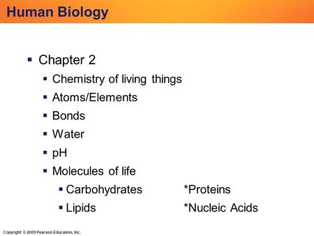 Copyright © 2009 Pearson Education, Inc. Human Biology  Chapter 2  Chemistry of living things  Atoms/Elements  Bonds  Water  pH  Molecules of life.