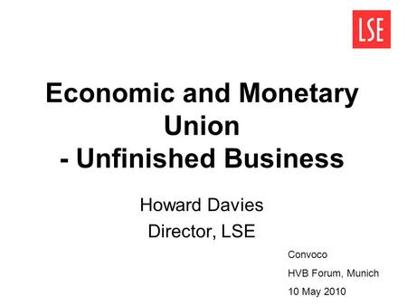 Economic and Monetary Union - Unfinished Business Howard Davies Director, LSE Convoco HVB Forum, Munich 10 May 2010.