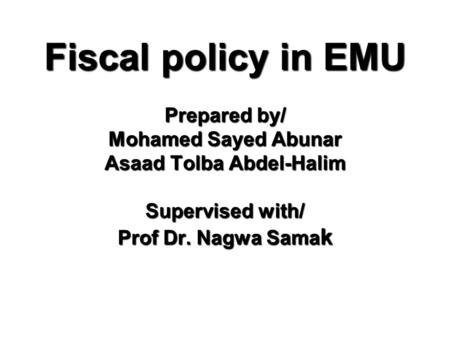 Fiscal policy in EMU Prepared by/ Mohamed Sayed Abunar Asaad Tolba Abdel-Halim Supervised with/ Prof Dr. Nagwa Sama k.