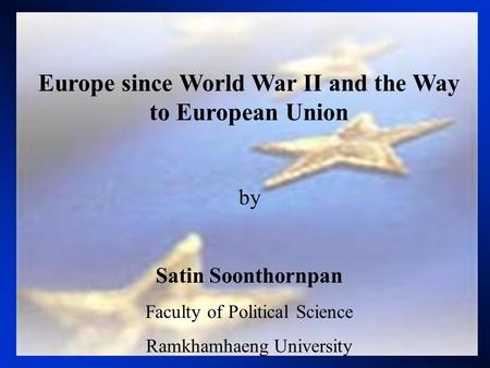 Europe since World War II and the Way to European Union by Satin Soonthornpan Faculty of Political Science Ramkhamhaeng University.