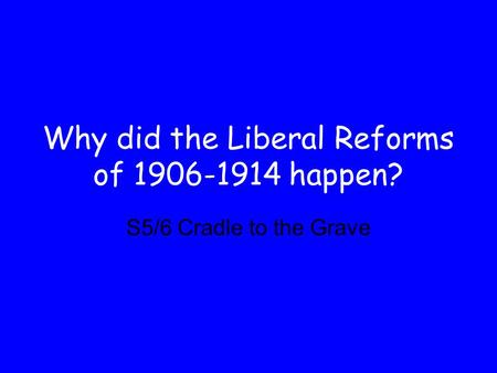 Why did the Liberal Reforms of 1906-1914 happen? S5/6 Cradle to the Grave.