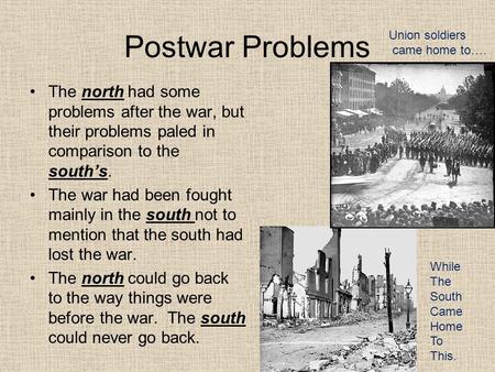 Postwar Problems The north had some problems after the war, but their problems paled in comparison to the south’s. The war had been fought mainly in the.