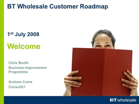 BT Wholesale Customer Roadmap 1 st July 2008 Welcome Chris Booth Business Improvement Programme Graham Crane Consult21.