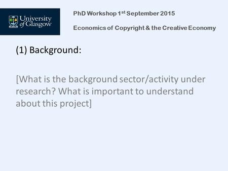 PhD Workshop 1 st September 2015 Economics of Copyright & the Creative Economy (1) Background: [What is the background sector/activity under research?