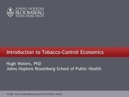  2007 Johns Hopkins Bloomberg School of Public Health Introduction to Tobacco-Control Economics Hugh Waters, PhD Johns Hopkins Bloomberg School of Public.
