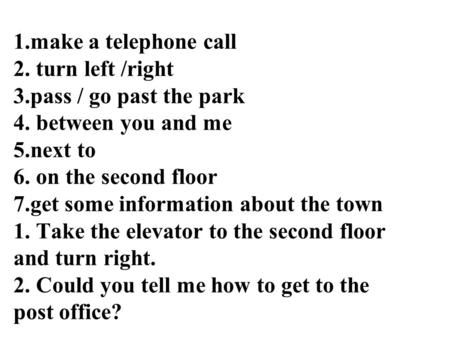 1.make a telephone call 2. turn left /right 3.pass / go past the park 4. between you and me 5.next to 6. on the second floor 7.get some information about.