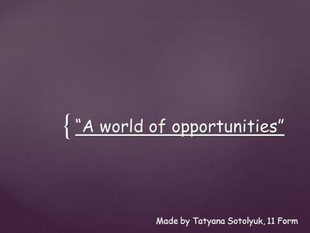 { “A world of opportunities” Made by Tatyana Sotolyuk, 11 Form.