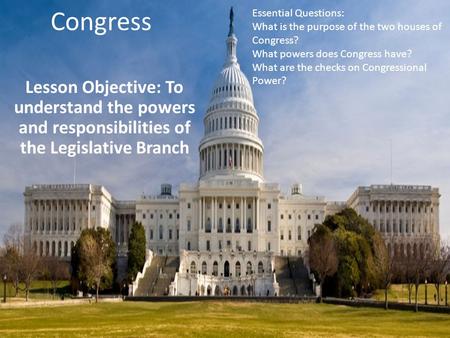 Congress Lesson Objective: To understand the powers and responsibilities of the Legislative Branch Essential Questions: What is the purpose of the two.