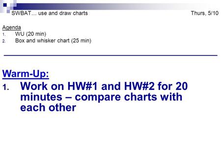 SWBAT… use and draw charts Thurs, 5/10 Agenda 1. WU (20 min) 2. Box and whisker chart (25 min) Warm-Up: 1. Work on HW#1 and HW#2 for 20 minutes – compare.