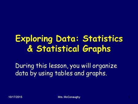 10/17/2015Mrs. McConaughy1 Exploring Data: Statistics & Statistical Graphs During this lesson, you will organize data by using tables and graphs.