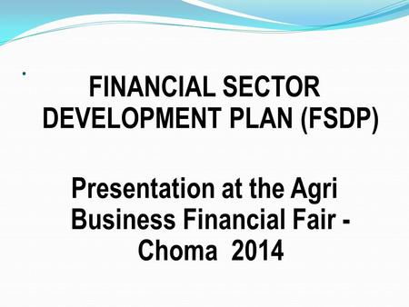. FINANCIAL SECTOR DEVELOPMENT PLAN (FSDP) Presentation at the Agri Business Financial Fair - Choma 2014.