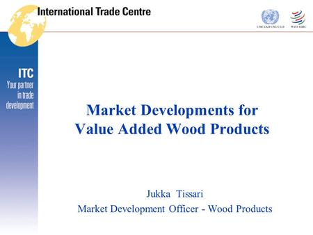 Market Developments for Value Added Wood Products Jukka Tissari Market Development Officer - Wood Products.