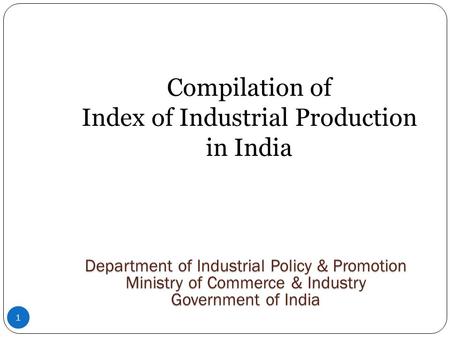 1 Compilation of Index of Industrial Production in India Department of Industrial Policy & Promotion Ministry of Commerce & Industry Government of India.