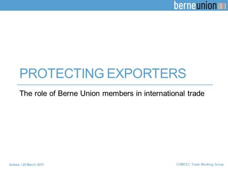 PROTECTING EXPORTERS The role of Berne Union members in international trade Ankara | 26 March 2015 COMCEC Trade Working Group.