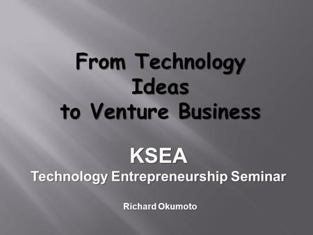 From Technology Ideas to Venture Business KSEA Technology Entrepreneurship Seminar Richard Okumoto.