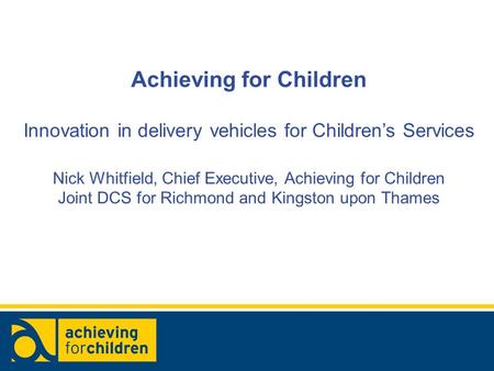 Achieving for Children Innovation in delivery vehicles for Children’s Services Nick Whitfield, Chief Executive, Achieving for Children Joint DCS for Richmond.