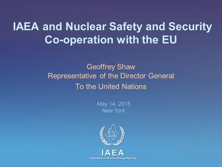 IAEA International Atomic Energy Agency IAEA and Nuclear Safety and Security Co-operation with the EU Geoffrey Shaw Representative of the Director General.