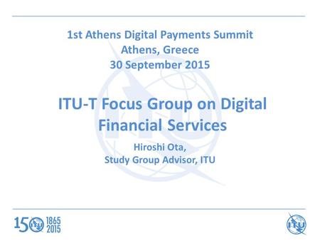 ITU-T Focus Group on Digital Financial Services 1st Athens Digital Payments Summit Athens, Greece 30 September 2015 Hiroshi Ota, Study Group Advisor, ITU.