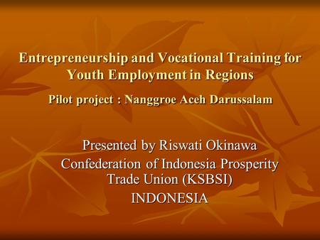 Entrepreneurship and Vocational Training for Youth Employment in Regions Pilot project : Nanggroe Aceh Darussalam Presented by Riswati Okinawa Confederation.