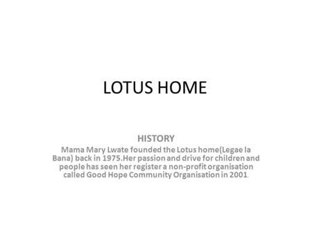 LOTUS HOME HISTORY Mama Mary Lwate founded the Lotus home(Legae la Bana) back in 1975.Her passion and drive for children and people has seen her register.