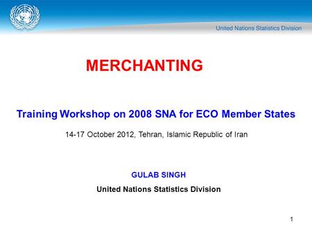 1 MERCHANTING Training Workshop on 2008 SNA for ECO Member States 14-17 October 2012, Tehran, Islamic Republic of Iran GULAB SINGH United Nations Statistics.