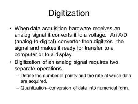Digitization When data acquisition hardware receives an analog signal it converts it to a voltage. An A/D (analog-to-digital) converter then digitizes.
