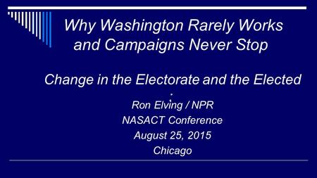 Why Washington Rarely Works and Campaigns Never Stop Change in the Electorate and the Elected : Ron Elving / NPR NASACT Conference August 25, 2015 Chicago.