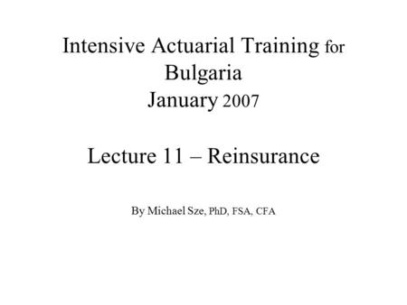 Intensive Actuarial Training for Bulgaria January 2007 Lecture 11 – Reinsurance By Michael Sze, PhD, FSA, CFA.