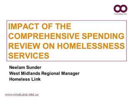 WWW.HOMELESS.ORG.UK IMPACT OF THE COMPREHENSIVE SPENDING REVIEW ON HOMELESSNESS SERVICES Neelam Sunder West Midlands Regional Manager Homeless Link.