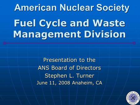 American Nuclear Society Fuel Cycle and Waste Management Division Presentation to the ANS Board of Directors Stephen L. Turner June 11, 2008 Anaheim, CA.