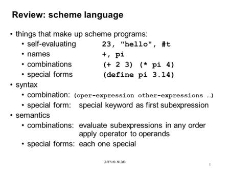 מבוא מורחב 1 Review: scheme language things that make up scheme programs: self-evaluating 23, hello, #t names +, pi combinations (+ 2 3) (* pi 4) special.